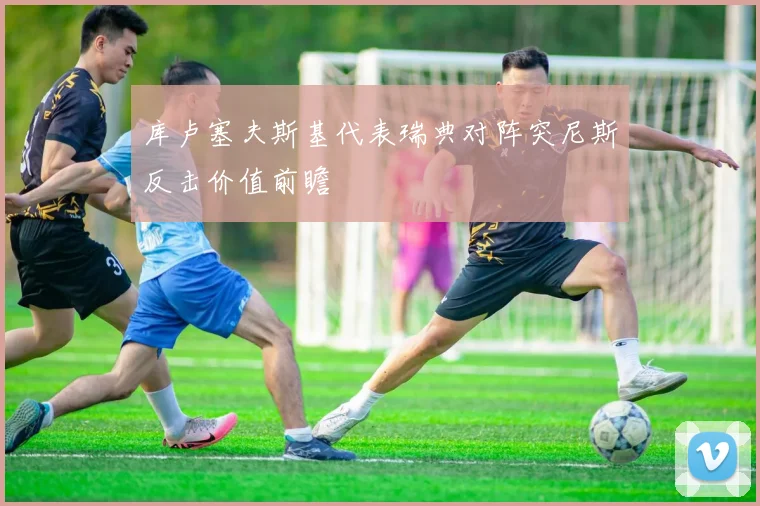 库卢塞夫斯基代表瑞典对阵突尼斯反击价值前瞻