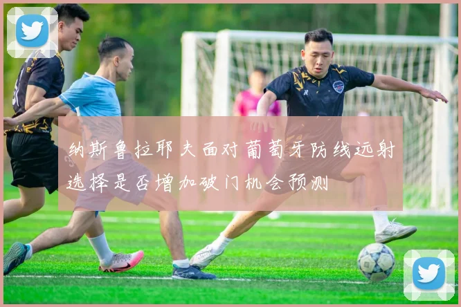 纳斯鲁拉耶夫面对葡萄牙防线远射选择是否增加破门机会预测