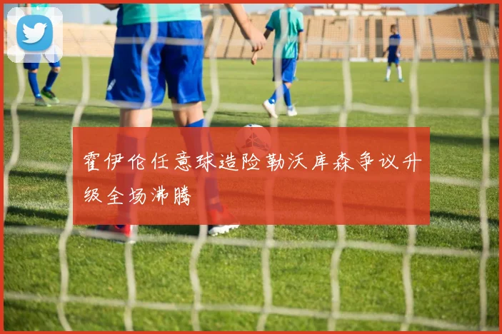霍伊伦任意球造险勒沃库森争议升级全场沸腾