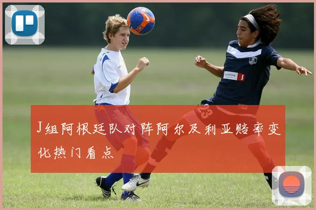 J组阿根廷队对阵阿尔及利亚赔率变化热门看点