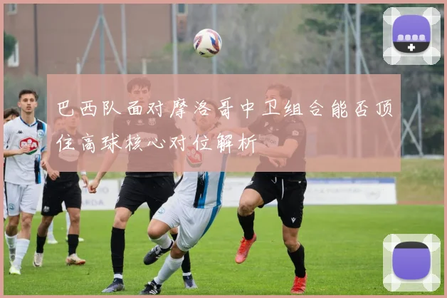 巴西队面对摩洛哥中卫组合能否顶住高球核心对位解析