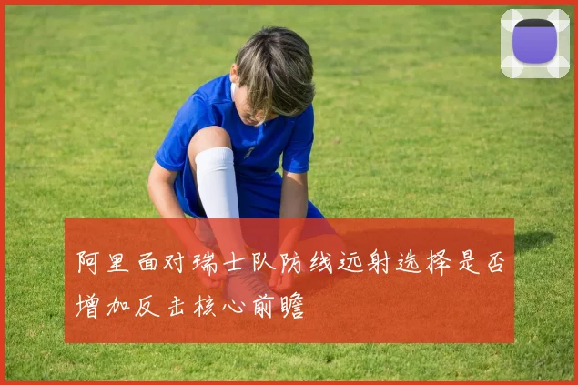 阿里面对瑞士队防线远射选择是否增加反击核心前瞻