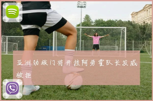 亚洲劲旅门将开挂阿劳霍队长发威被拒